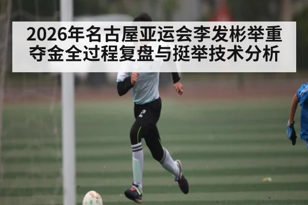 2026年名古屋亚运会李发彬举重夺金全过程复盘与挺举技术分析