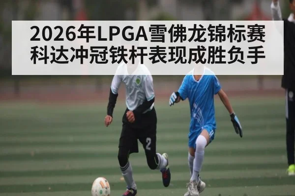 2026年LPGA雪佛龙锦标赛科达冲冠铁杆表现成胜负手